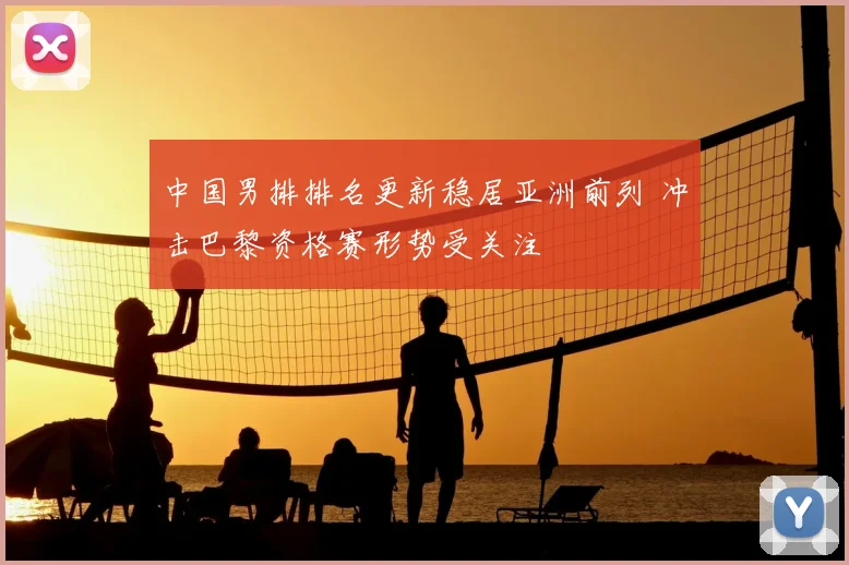 中国男排排名更新稳居亚洲前列 冲击巴黎资格赛形势受关注