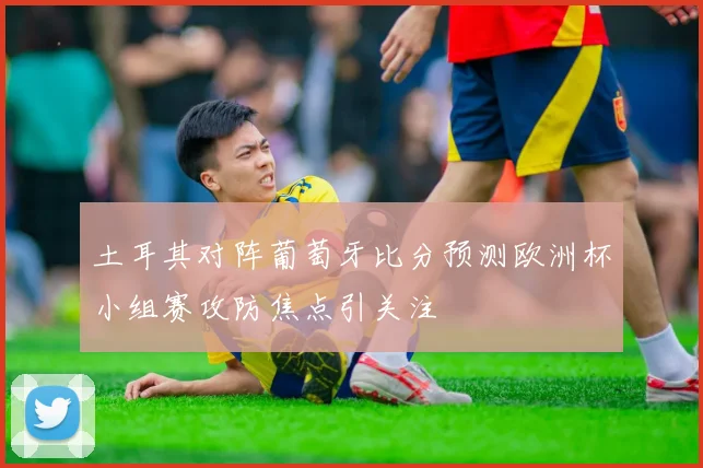 土耳其对阵葡萄牙比分预测欧洲杯小组赛攻防焦点引关注