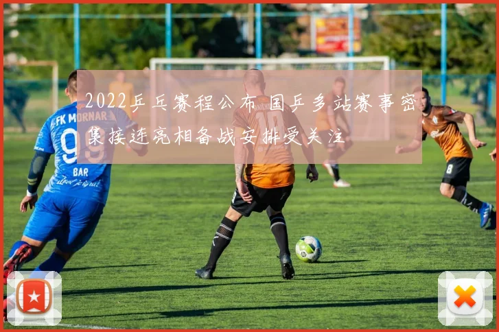 2022乒乓赛程公布 国乒多站赛事密集接连亮相备战安排受关注