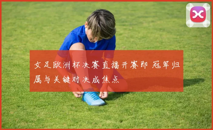女足欧洲杯决赛直播开赛即 冠军归属与关键对决成焦点