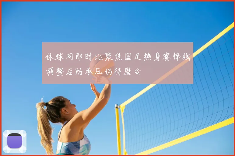 休球网即时比聚焦国足热身赛锋线调整后防承压仍待磨合