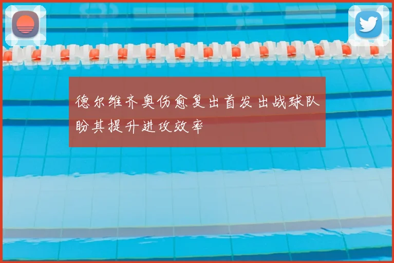 德尔维齐奥伤愈复出首发出战球队盼其提升进攻效率