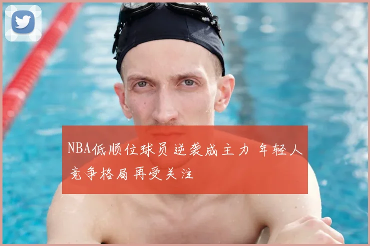 NBA低顺位球员逆袭成主力 年轻人竞争格局再受关注