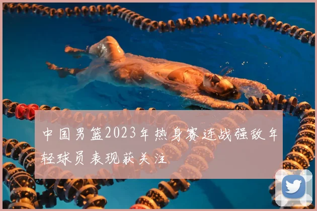 中国男篮2023年热身赛连战强敌年轻球员表现获关注