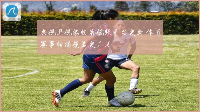 央视卫视能收看视频平台更新 体育赛事转播覆盖更广泛