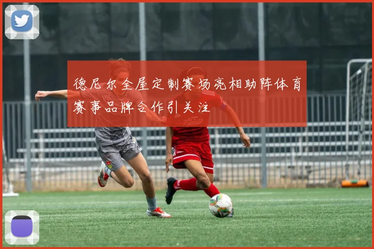 德尼尔全屋定制赛场亮相助阵体育赛事品牌合作引关注