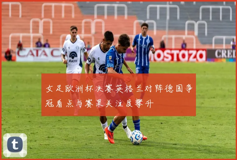 女足欧洲杯决赛英格兰对阵德国争冠看点与赛果关注度攀升