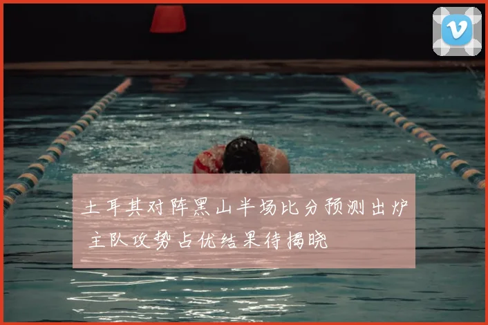 土耳其对阵黑山半场比分预测出炉 主队攻势占优结果待揭晓