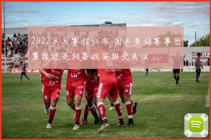 2022乒乓赛程公布 国乒多站赛事密集接连亮相备战安排受关注