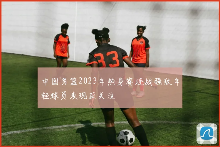 中国男篮2023年热身赛连战强敌年轻球员表现获关注