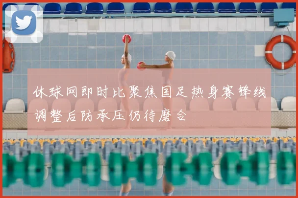 休球网即时比聚焦国足热身赛锋线调整后防承压仍待磨合