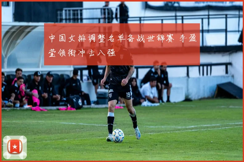中国女排调整名单备战世锦赛 李盈莹领衔冲击八强